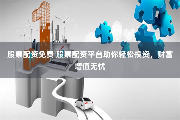 股票配资免费 股票配资平台助你轻松投资，财富增值无忧