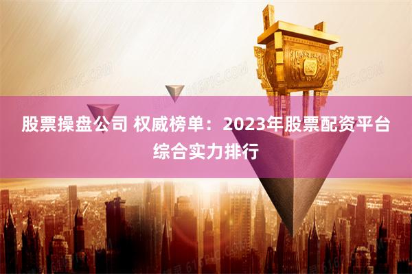 股票操盘公司 权威榜单：2023年股票配资平台综合实力排行