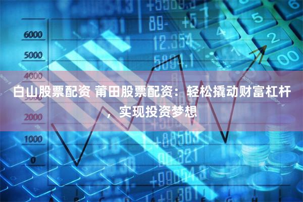 白山股票配资 莆田股票配资：轻松撬动财富杠杆，实现投资梦想
