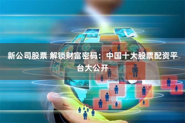 新公司股票 解锁财富密码：中国十大股票配资平台大公开